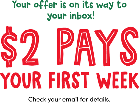 Your offer is on its way to your inbox! $2 Pays your first week. Check your email for details.