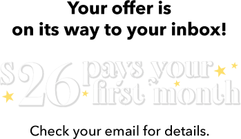 Your offer is on its way to your inbox!  $26 pays for your first month. Check your email for details.