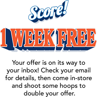 Score! 1 Week Free! Your offer is on its way to your inbox! Check your email for details, then come in-store and  shoot some hoops to double your offer.